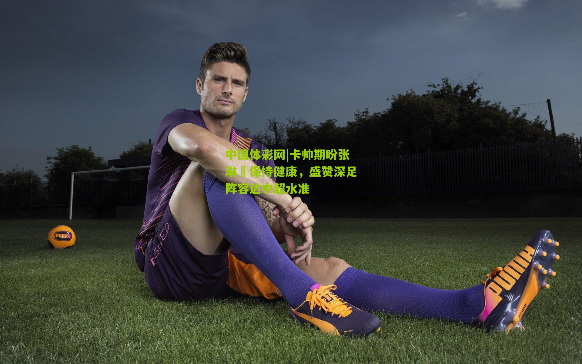 卡帅期盼张琳芃保持健康，盛赞深足阵容达中超水准