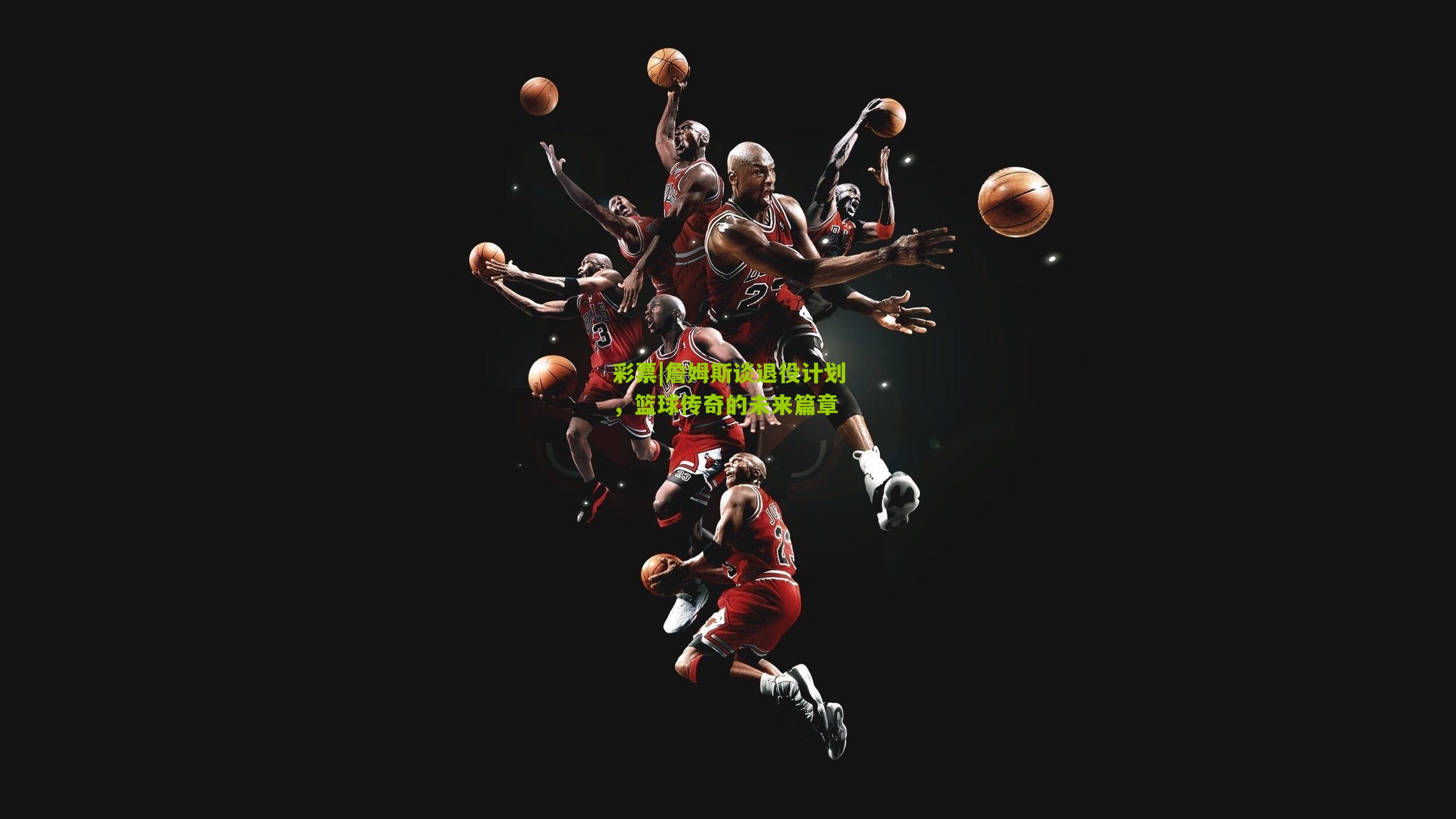 詹姆斯谈退役计划，篮球传奇的未来篇章