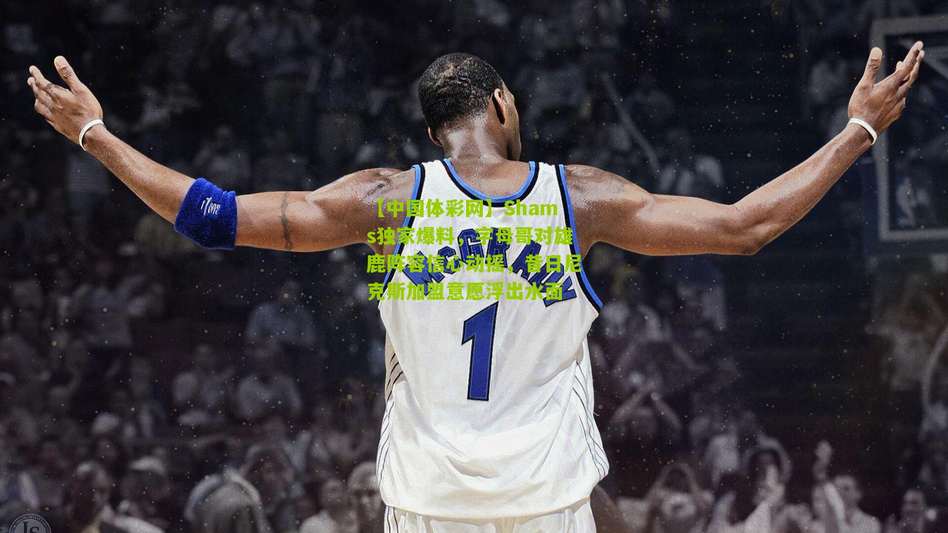 【中国体彩网】Shams独家爆料，字母哥对雄鹿阵容信心动摇，昔日尼克斯加盟意愿浮出水面